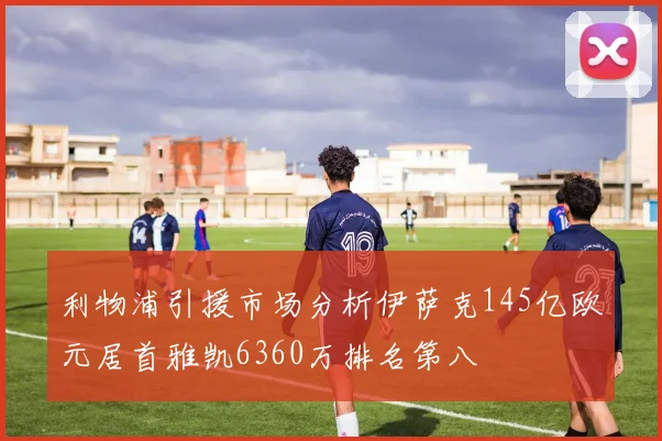 利物浦引援市场分析伊萨克145亿欧元居首雅凯6360万排名第八