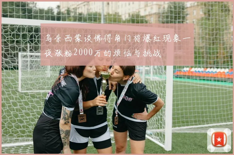 乌奈西蒙谈佛得角门将爆红现象一夜涨粉2000万的烦恼与挑战