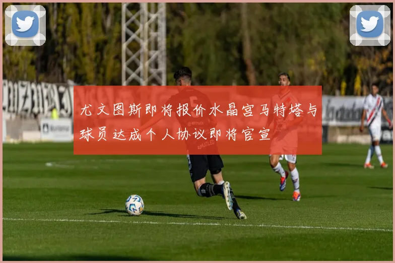 尤文图斯即将报价水晶宫马特塔与球员达成个人协议即将官宣