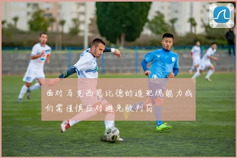 面对马克西恩比德的造犯规能力我们需谨慎应对避免被判罚