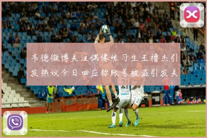 韦德微博关注偶像练习生王橹杰引发热议今日回应称账号被盗引发关注