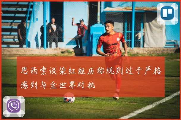 恩西索谈染红经历称规则过于严格感到与全世界对抗