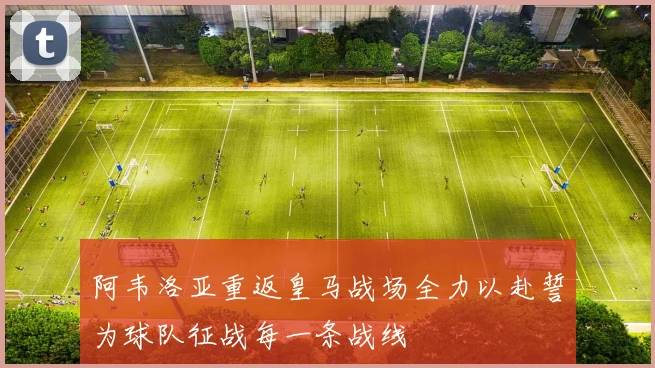阿韦洛亚重返皇马战场全力以赴誓为球队征战每一条战线