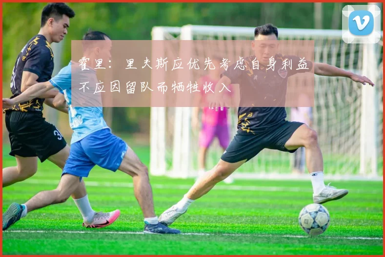 霍里：里夫斯应优先考虑自身利益不应因留队而牺牲收入