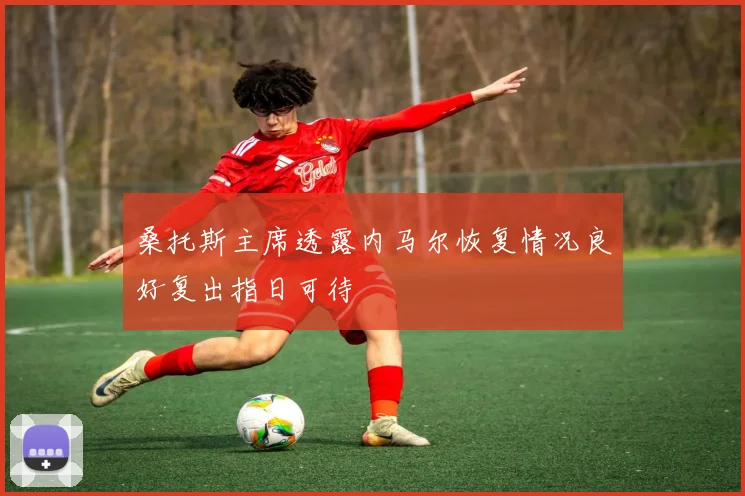 桑托斯主席透露内马尔恢复情况良好复出指日可待