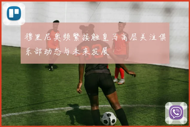 穆里尼奥频繁接触皇马高层关注俱乐部动态与未来发展