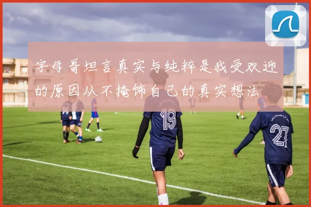 字母哥坦言真实与纯粹是我受欢迎的原因从不掩饰自己的真实想法