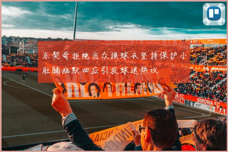 东契奇拒绝当众换球衣坚持保护小肚腩幽默回应引发球迷热议