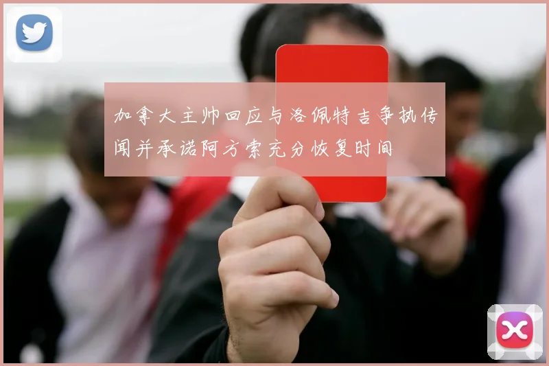 加拿大主帅回应与洛佩特吉争执传闻并承诺阿方索充分恢复时间