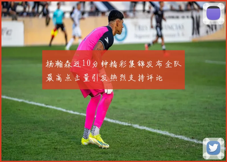 杨瀚森近10分钟精彩集锦发布全队最高点击量引发热烈支持评论