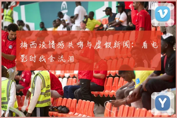 梅西谈情感共鸣与虚假新闻：看电影时我会流泪