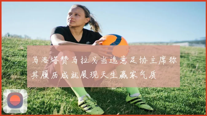 马洛塔赞马拉戈当选意足协主席称其履历成就展现天生赢家气质