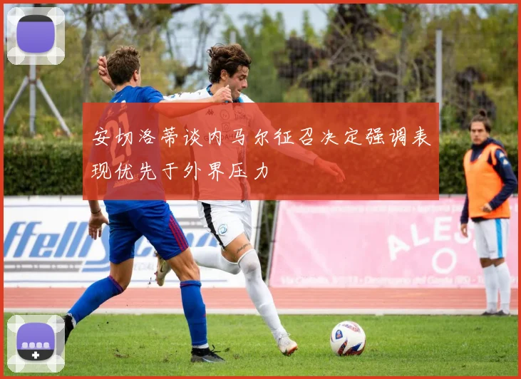 安切洛蒂谈内马尔征召决定强调表现优先于外界压力