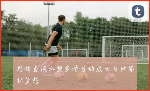 恩梅查谈加盟多特后的成长与世界杯梦想